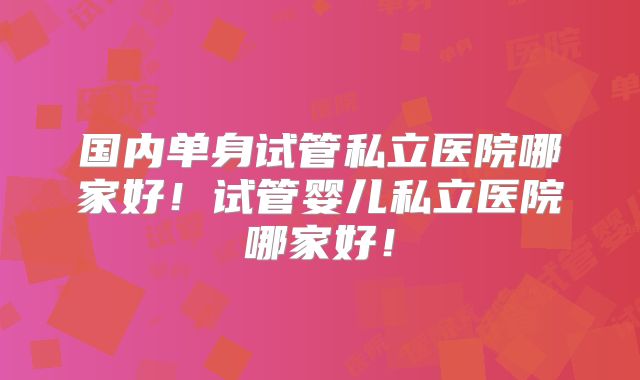 国内单身试管私立医院哪家好！试管婴儿私立医院哪家好！