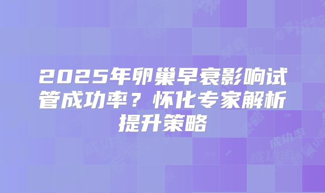 2025年卵巢早衰影响试管成功率？怀化专家解析提升策略
