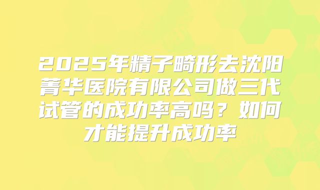 2025年精子畸形去沈阳菁华医院有限公司做三代试管的成功率高吗？如何才能提升成功率