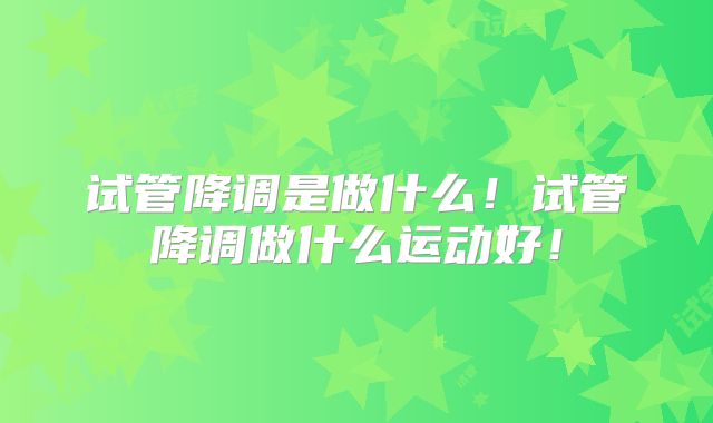 试管降调是做什么！试管降调做什么运动好！