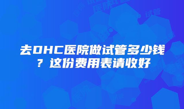 去DHC医院做试管多少钱？这份费用表请收好