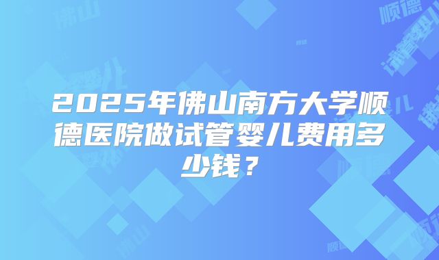 2025年佛山南方大学顺德医院做试管婴儿费用多少钱?