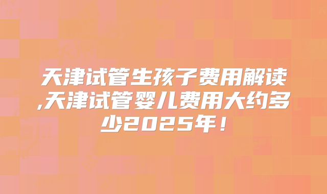 天津试管生孩子费用解读,天津试管婴儿费用大约多少2025年!