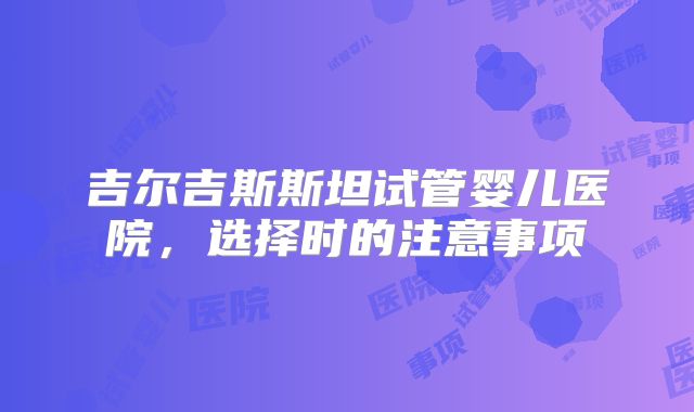 吉尔吉斯斯坦试管婴儿医院，选择时的注意事项