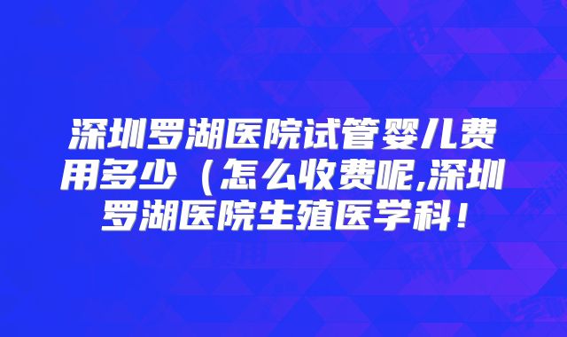 深圳罗湖医院试管婴儿费用多少（怎么收费呢,深圳罗湖医院生殖医学科！