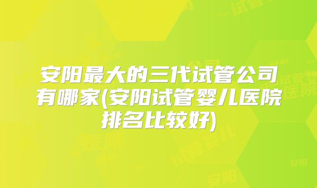 安阳最大的三代试管公司有哪家(安阳试管婴儿医院排名比较好)