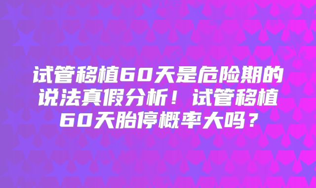 试管移植60天是危险期的说法真假分析！试管移植60天胎停概率大吗？