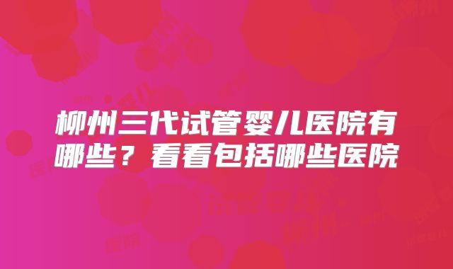 柳州三代试管婴儿医院有哪些？看看包括哪些医院