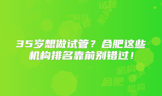 35岁想做试管？合肥这些机构排名靠前别错过！