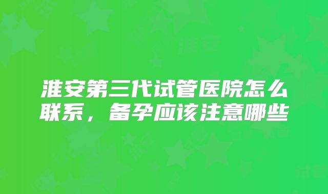 淮安第三代试管医院怎么联系，备孕应该注意哪些
