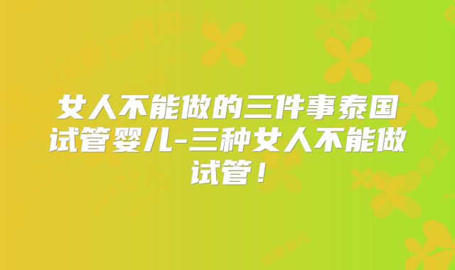 女人不能做的三件事泰国试管婴儿-三种女人不能做试管!