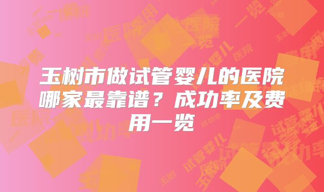 玉树市做试管婴儿的医院哪家最靠谱？成功率及费用一览