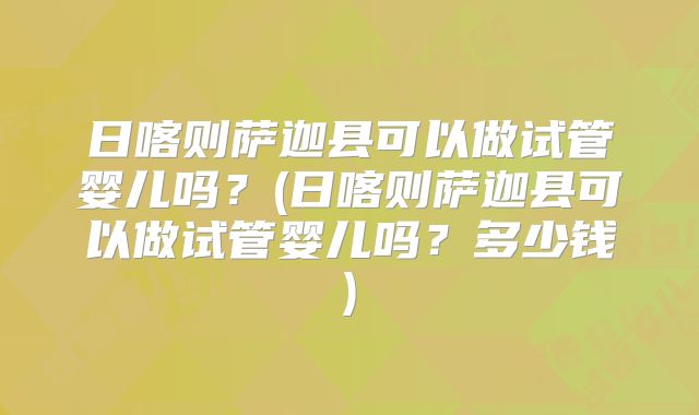 日喀则萨迦县可以做试管婴儿吗？(日喀则萨迦县可以做试管婴儿吗？多少钱)
