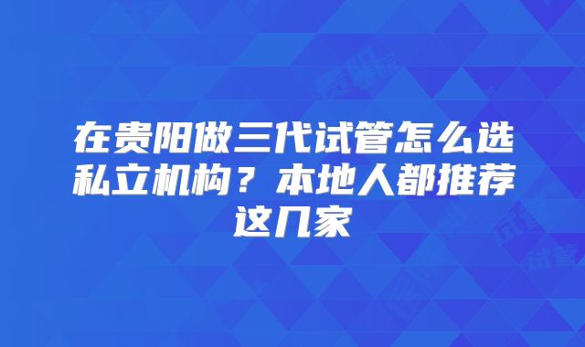 在贵阳做三代试管怎么选私立机构？本地人都推荐这几家
