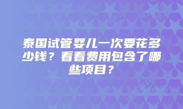 泰国试管婴儿一次要花多少钱？看看费用包含了哪些项目？