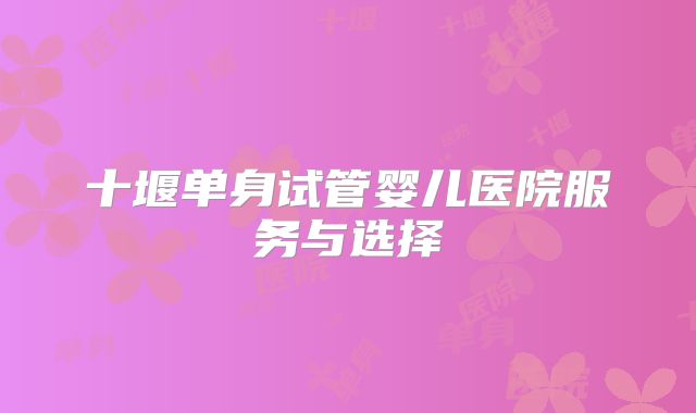 十堰单身试管婴儿医院服务与选择