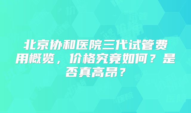 北京协和医院三代试管费用概览，价格究竟如何？是否真高昂？