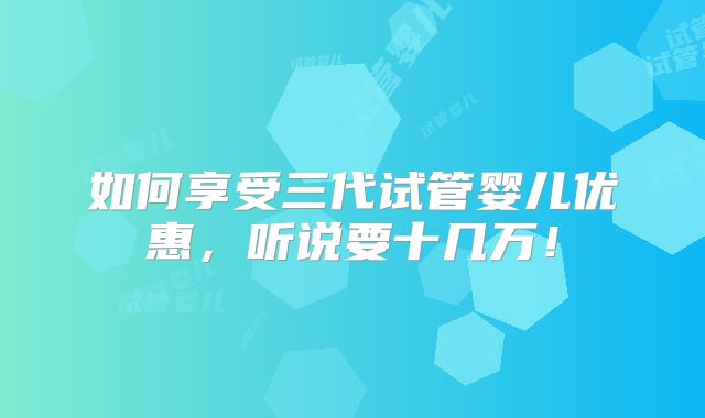 如何享受三代试管婴儿优惠，听说要十几万！