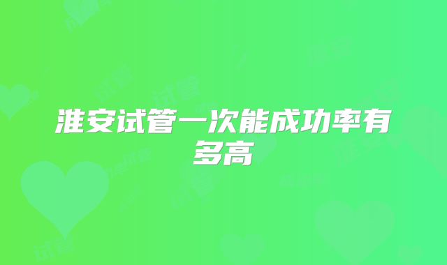 淮安试管一次能成功率有多高
