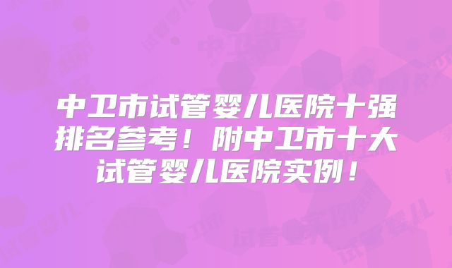 中卫市试管婴儿医院十强排名参考！附中卫市十大试管婴儿医院实例！