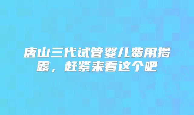 唐山三代试管婴儿费用揭露，赶紧来看这个吧