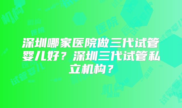 深圳哪家医院做三代试管婴儿好？深圳三代试管私立机构？