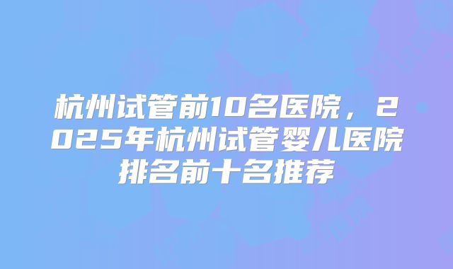 杭州试管前10名医院,2025年杭州试管婴儿医院排名前十名推荐