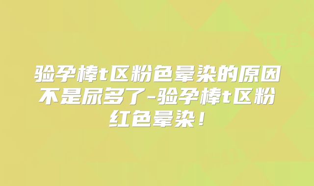 验孕棒t区粉色晕染的原因不是尿多了-验孕棒t区粉红色晕染!