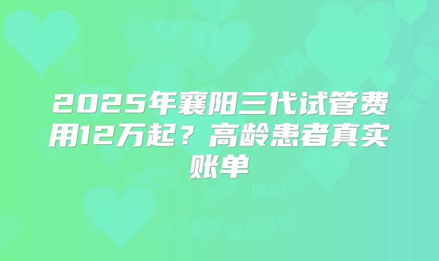 2025年襄阳三代试管费用12万起？高龄患者真实账单