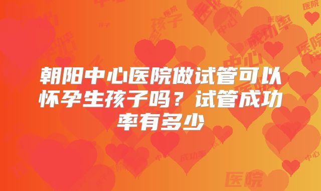 朝阳中心医院做试管可以怀孕生孩子吗?试管成功率有多少