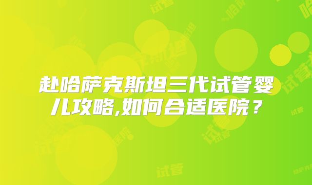 赴哈萨克斯坦三代试管婴儿攻略,如何合适医院?
