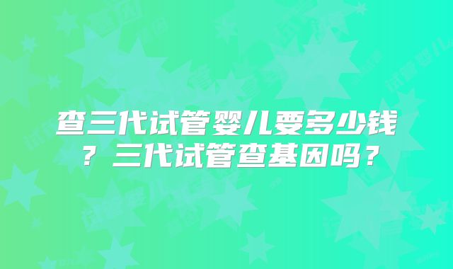 查三代试管婴儿要多少钱？三代试管查基因吗？