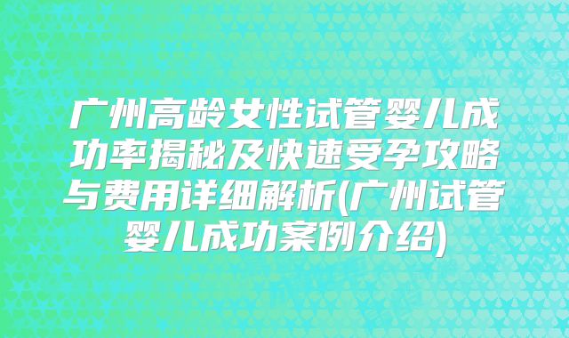 广州高龄女性试管婴儿成功率揭秘及快速受孕攻略与费用详细解析(广州试管婴儿成功案例介绍)