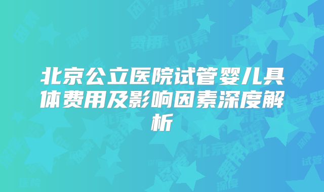北京公立医院试管婴儿具体费用及影响因素深度解析