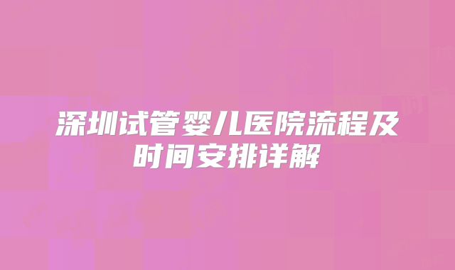 深圳试管婴儿医院流程及时间安排详解