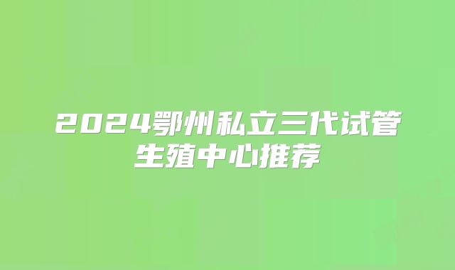 2024鄂州私立三代试管生殖中心推荐