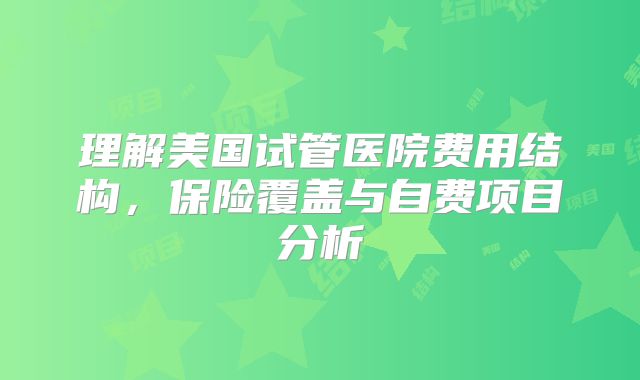 理解美国试管医院费用结构，保险覆盖与自费项目分析
