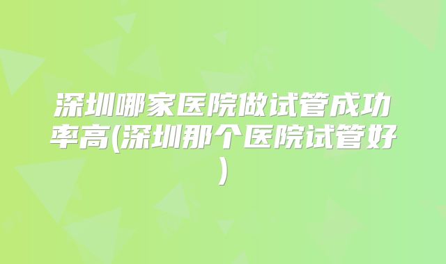 深圳哪家医院做试管成功率高(深圳那个医院试管好)