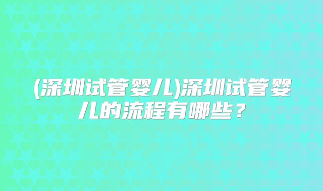 (深圳试管婴儿)深圳试管婴儿的流程有哪些？