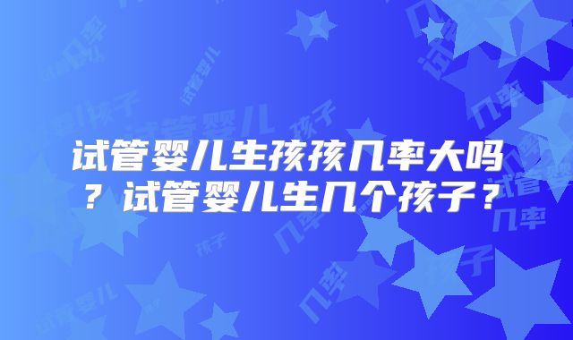 试管婴儿生孩孩几率大吗？试管婴儿生几个孩子？