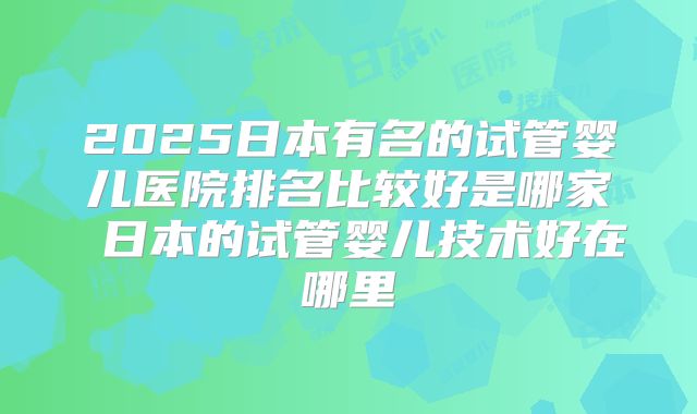 2025日本有名的试管婴儿医院排名比较好是哪家 日本的试管婴儿技术好在哪里