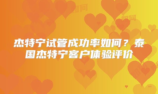 杰特宁试管成功率如何？泰国杰特宁客户体验评价