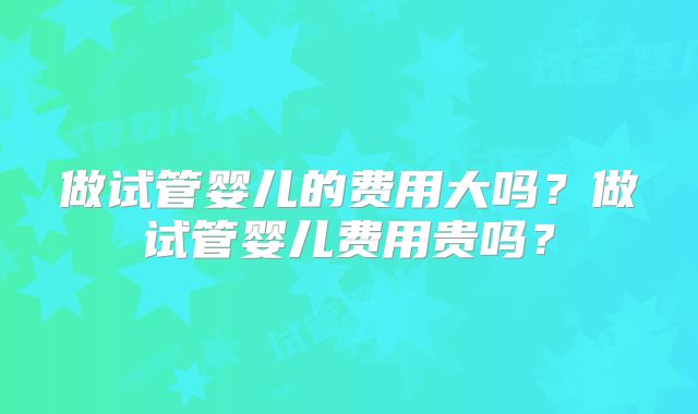 做试管婴儿的费用大吗？做试管婴儿费用贵吗？