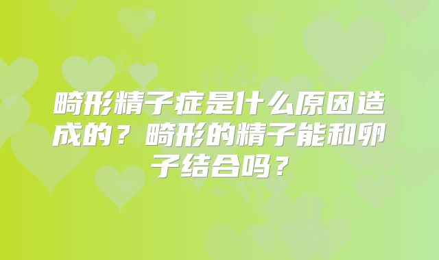 畸形精子症是什么原因造成的?畸形的精子能和卵子结合吗?