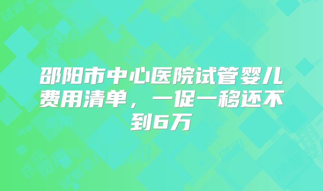 邵阳市中心医院试管婴儿费用清单，一促一移还不到6万