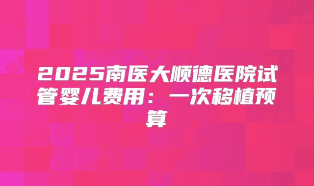 2025南医大顺德医院试管婴儿费用：一次移植预算