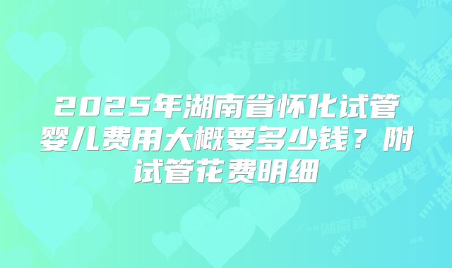 2025年湖南省怀化试管婴儿费用大概要多少钱？附试管花费明细