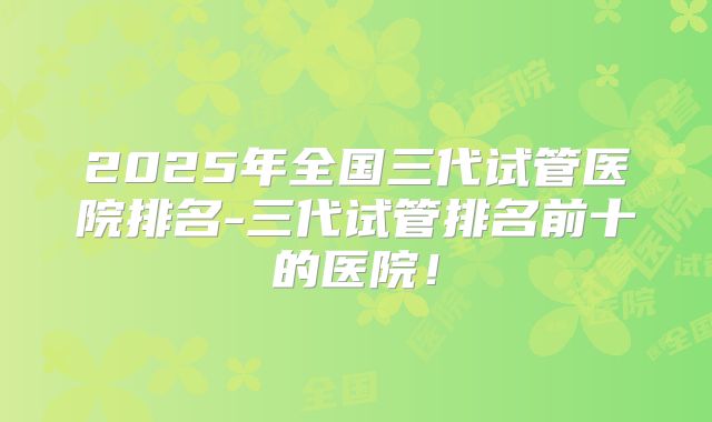 2025年全国三代试管医院排名-三代试管排名前十的医院！