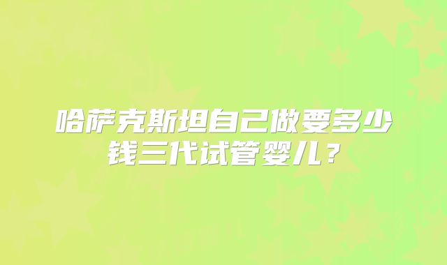 哈萨克斯坦自己做要多少钱三代试管婴儿？