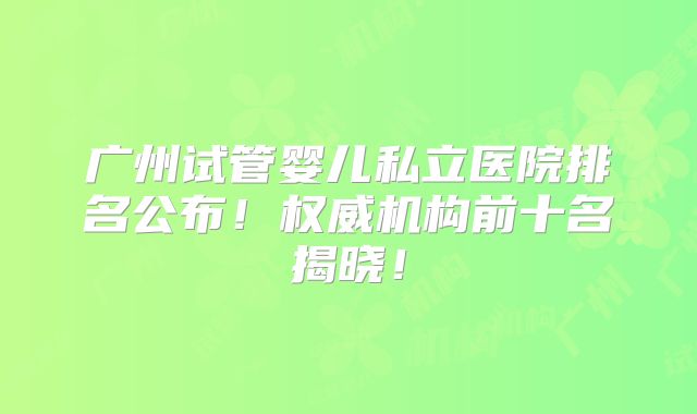 广州试管婴儿私立医院排名公布!权威机构前十名揭晓!